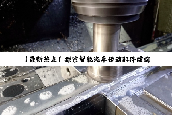 【最新热点】探索智能汽车传动部件结构优化:引领未来出行的高效与可靠性