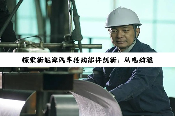 今日科普|探索新能源汽车传动部件创新:从电动驱动到智能传动系统的最新进展