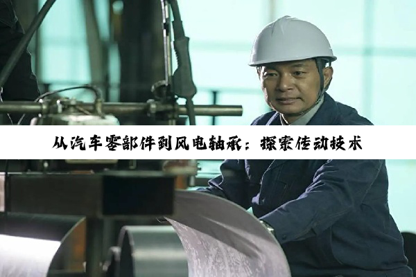 【今日要闻】从汽车零部件到风电轴承：探索传动技术与机械‘关节’的奥秘